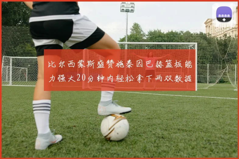 比尔西蒙斯盛赞施泰因巴赫篮板能力强大20分钟内轻松拿下两双数据