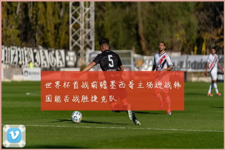 世界杯首战前瞻墨西哥主场迎战韩国能否战胜捷克队