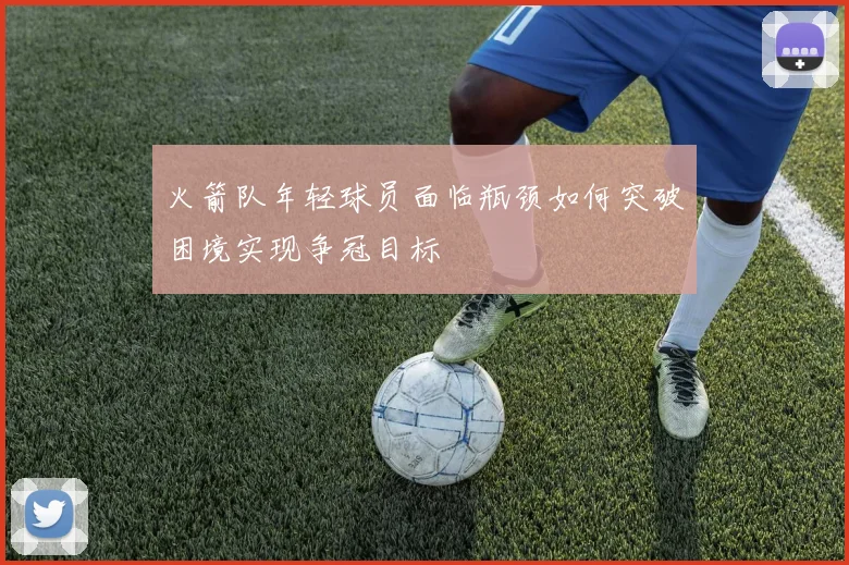 火箭队年轻球员面临瓶颈如何突破困境实现争冠目标