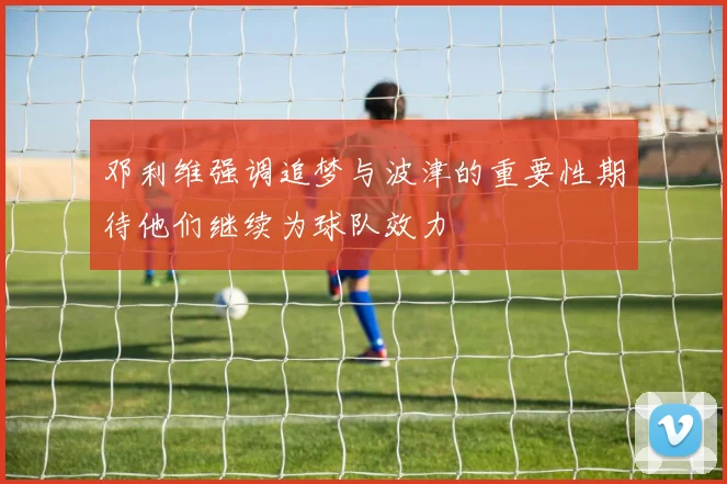 邓利维强调追梦与波津的重要性期待他们继续为球队效力