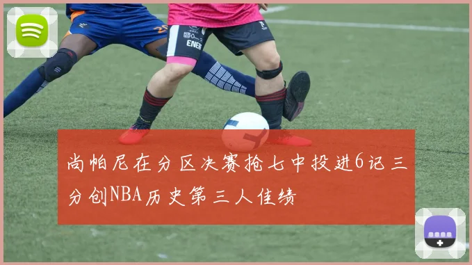 尚帕尼在分区决赛抢七中投进6记三分创NBA历史第三人佳绩