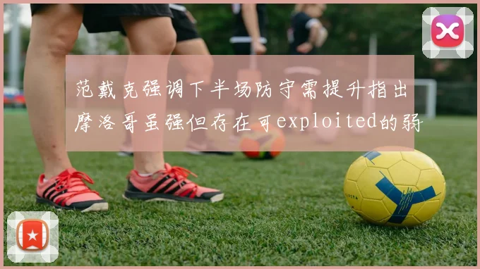 范戴克强调下半场防守需提升指出摩洛哥虽强但存在可exploited的弱点