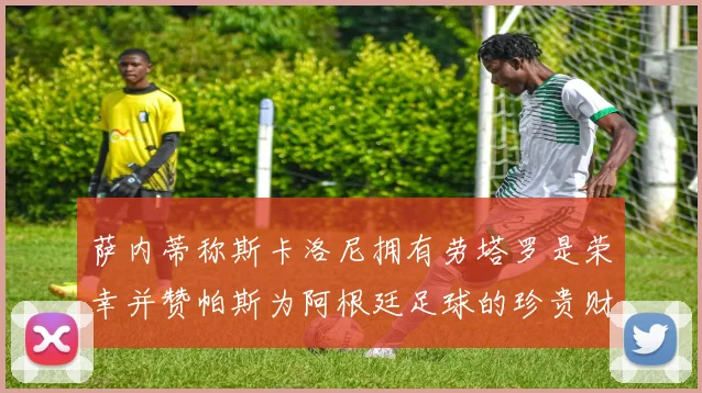 萨内蒂称斯卡洛尼拥有劳塔罗是荣幸并赞帕斯为阿根廷足球的珍贵财富