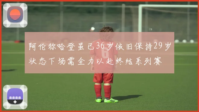 阿伦称哈登虽已36岁依旧保持29岁状态下场需全力以赴终结系列赛