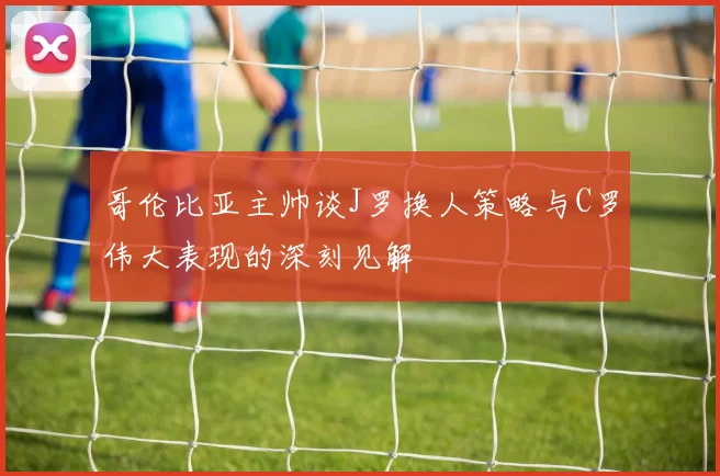 哥伦比亚主帅谈J罗换人策略与C罗伟大表现的深刻见解