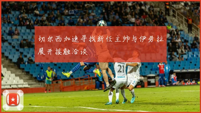 切尔西加速寻找新任主帅与伊劳拉展开接触洽谈