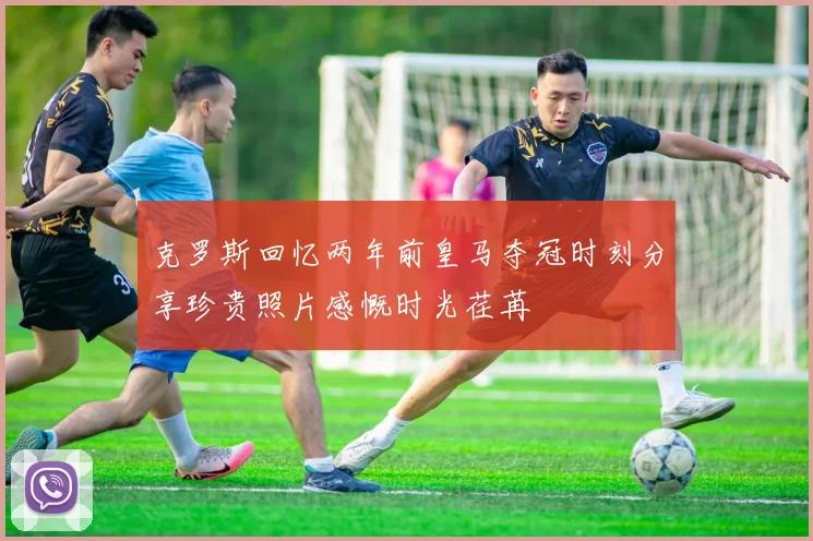 克罗斯回忆两年前皇马夺冠时刻分享珍贵照片感慨时光荏苒